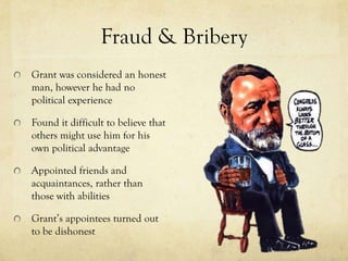 Fraud & Bribery
Grant was considered an honest
man, however he had no
political experience

Found it difficult to believe that
others might use him for his
own political advantage

Appointed friends and
acquaintances, rather than
those with abilities

Grant’s appointees turned out
to be dishonest
 