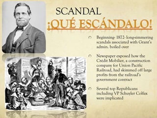 SCANDAL

      Beginning- 1872- long-simmering
      scandals associated with Grant’s
      admin. boiled over

      Newspaper exposed how the
      Crédit Mobilier, a construction
      company for Union Pacific
      Railroad, had skimmed off large
      profits from the railroad’s
      government contract

      Several top Republicans
      including VP Schuyler Colfax
      were implicated
 