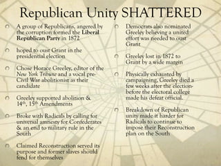 Republican Unity SHATTERED
A group of Republicans, angered by    Democrats also nominated
the corruption formed the Liberal     Greeley believing a united
Republican Party in 1872              effort was needed to oust
                                      Grant
hoped to oust Grant in the
presidential election                 Greeley lost in 1872 to
                                      Grant by a wide margin
Chose Horace Greeley, editor of the
New York Tribune and a vocal pre-     Physically exhausted by
Civil War abolitionist as their       campaigning, Greeley died a
candidate                             few weeks after the election-
                                      before the electoral college
Greeley supported abolition &         made his defeat official.
14th, 15th Amendments
                                      Breakdown of Republican
Broke with Radicals by calling for    unity made it harder for
universal amnesty for Confederates    Radicals to continue to
& an end to military rule in the      impose their Reconstruction
South                                 plan on the South
Claimed Reconstruction served its
purpose and former slaves should
fend for themselves
 