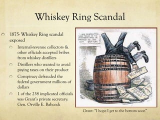 Whiskey Ring Scandal
1875- Whiskey Ring scandal
exposed
   Internal-revenue collectors &
   other officials accepted bribes
   from whiskey distillers
   Distillers who wanted to avoid
   paying taxes on their product
   Conspiracy defrauded the
   federal government millions of
   dollars
   1 of the 238 implicated officials
   was Grant’s private secretary:
   Gen. Orville E. Babcock
                                       Grant: “I hope I get to the bottom soon”
 