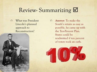 Review- Summarizing 
What was President   Answer: To make the
Lincoln’s planned    South’s return as easy as
approach to          possible, he came up with
Reconstruction?      the Ten-Percent Plan.
                     States could be
                     readmitted if ten percent
                     of voters took an oath.
 