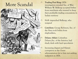 Trading Post Ring: 1876-
More Scandal   investigation revealed Sec. of War-
               William W. Belknap accepted bribes
               from merchants who wanted to keep
               their profitable trading concessions in
               Indian territory

               HoR- impeached Belknap, who
               resigned

               Cattelism: George Robeson, Sec. of
               the Navy took bribes from
               shipbuilders,

               Delano Affair: Columbus
               Delano,Sec. of the Interior, had
               shady deals with land speculators

               Increasing disgust and blatant
               corruption in the Grant
               administration let to him not seeking
               reelection in 1876.
 