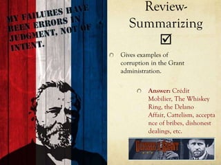 Review-
   Summarizing
       
Gives examples of
corruption in the Grant
administration.

         Answer: Crédit
         Mobilier, The Whiskey
         Ring, the Delano
         Affair, Cattelism, accepta
         nce of bribes, dishonest
         dealings, etc.
 