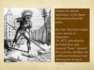 Despite the ghastly
appearance of the figure
representing financial
panic,

this New York Daily Graphic
cover cartoon of
September
29, 1873, subscribed to
the belief that such
financial “busts” cleansed
the economy, weeding out
inefficient businesses and
allowing the strong to
survive.
 