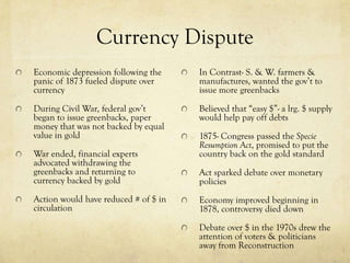 Currency Dispute
Economic depression following the     In Contrast- S. & W. farmers &
panic of 1873 fueled dispute over     manufactures, wanted the gov’t to
currency                              issue more greenbacks

During Civil War, federal gov’t       Believed that “easy $”- a lrg. $ supply
began to issue greenbacks, paper      would help pay off debts
money that was not backed by equal
value in gold                         1875- Congress passed the Specie
                                      Resumption Act, promised to put the
War ended, financial experts          country back on the gold standard
advocated withdrawing the
greenbacks and returning to           Act sparked debate over monetary
currency backed by gold               policies
Action would have reduced # of $ in   Economy improved beginning in
circulation                           1878, controversy died down

                                      Debate over $ in the 1970s drew the
                                      attention of voters & politicians
                                      away from Reconstruction
 