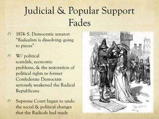 Judicial & Popular Support
               Fades
1874- S. Democratic senator:
“Radicalism is dissolving- going
to pieces”

W/ political
scandals, economic
problems, & the restoration of
political rights to former
Confederate Democrats
seriously weakened the Radical
Republicans

Supreme Court began to undo
the social & political changes
that the Radicals had made
 