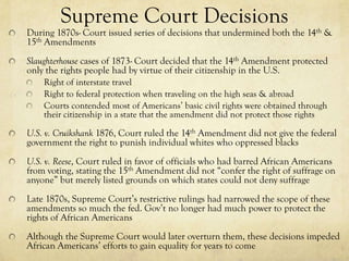 Supreme Court Decisions
During 1870s- Court issued series of decisions that undermined both the 14th &
15th Amendments
Slaughterhouse cases of 1873- Court decided that the 14th Amendment protected
only the rights people had by virtue of their citizenship in the U.S.
    Right of interstate travel
    Right to federal protection when traveling on the high seas & abroad
    Courts contended most of Americans’ basic civil rights were obtained through
    their citizenship in a state that the amendment did not protect those rights

U.S. v. Cruikshank 1876, Court ruled the 14th Amendment did not give the federal
government the right to punish individual whites who oppressed blacks
U.S. v. Reese, Court ruled in favor of officials who had barred African Americans
from voting, stating the 15th Amendment did not “confer the right of suffrage on
anyone” but merely listed grounds on which states could not deny suffrage
Late 1870s, Supreme Court’s restrictive rulings had narrowed the scope of these
amendments so much the fed. Gov’t no longer had much power to protect the
rights of African Americans
Although the Supreme Court would later overturn them, these decisions impeded
African Americans’ efforts to gain equality for years to come
 