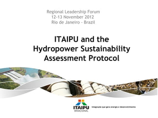 Regional Leadership Forum
     12-13 November 2012
     Rio de Janeiro - Brazil



     ITAIPU and the
Hydropower Sustainability
  Assessment Protocol




                        Integração que gera energia e desenvolvimento
 