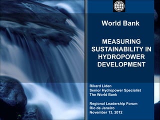 World Bank

    MEASURING
 SUSTAINABILITY IN
   HYDROPOWER
  DEVELOPMENT


Rikard Liden
Senior Hydropower Specialist
The World Bank

Regional Leadership Forum
Rio de Janeiro
November 13, 2012
 