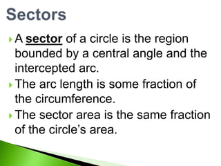 A

sector of a circle is the region
bounded by a central angle and the
intercepted arc.
 The arc length is some fraction of
the circumference.
 The sector area is the same fraction
of the circle’s area.

 