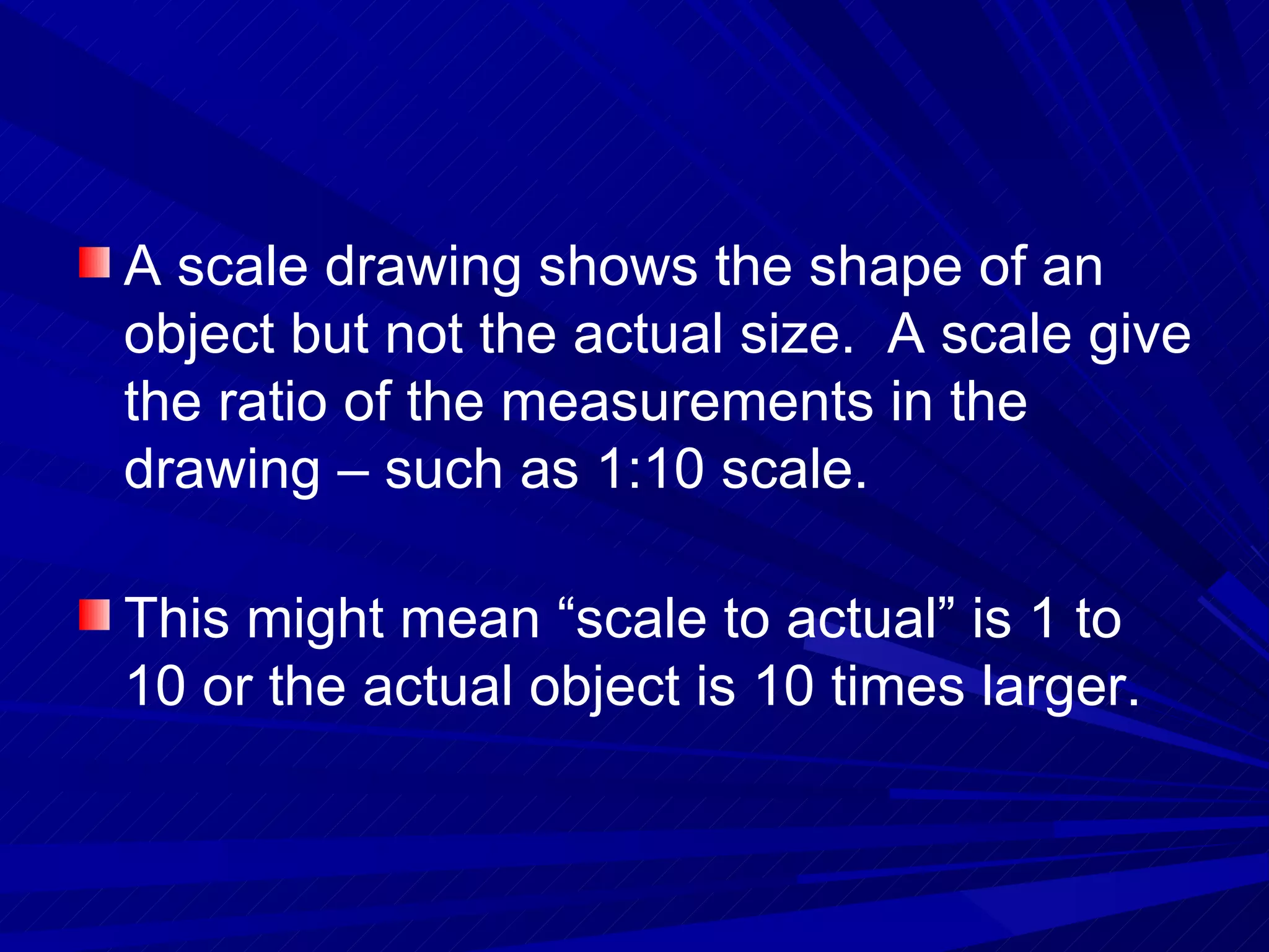 A scale drawing shows the shape of an object but not the actual size.  A scale give the ratio of the measurements in the drawing – such as 1:10 scale. This might mean “scale to actual” is 1 to 10 or the actual object is 10 times larger. 