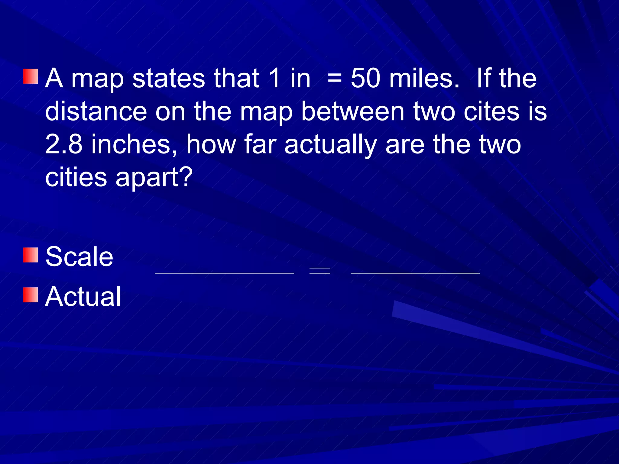 A map states that 1 in  = 50 miles.  If the distance on the map between two cites is 2.8 inches, how far actually are the two cities apart? Scale Actual 