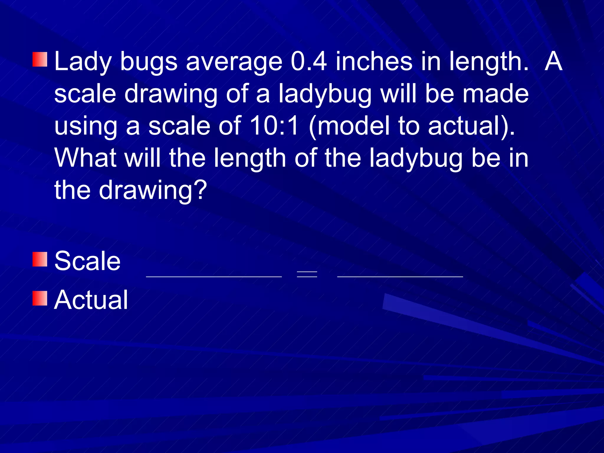 Lady bugs average 0.4 inches in length.  A scale drawing of a ladybug will be made using a scale of 10:1 (model to actual).  What will the length of the ladybug be in the drawing? Scale Actual 