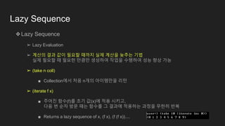 Lazy Sequence
❖Lazy Sequence
➢ Lazy Evaluation
➢ 계산의 결과 값이 필요할 때까지 실제 계산을 늦추는 기법
실제 필요할 때 필요한 만큼만 생성하여 작업을 수행하여 성능 향상 가능
➢ (take n coll)
■ Collection에서 처음 n개의 아이템만을 리턴
➢ (iterate f x)
■ 주어진 함수(f)를 초기 값(x)에 적용 시키고,
다음 번 순차 방문 때는 함수를 그 결과에 적용하는 과정을 무한히 반복
■ Returns a lazy sequence of x, (f x), (f (f x))....
 