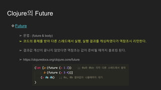 Clojure의 Future
❖Future
➢ 문법 : (future & body)
➢ 코드의 몸체를 받아 다른 스레드에서 실행, 실행 결과를 캐싱하였다가 역참조시 리턴한다.
➢ 결과값 계산이 끝나지 않았다면 역참조는 값이 준비될 때까지 블로킹 된다.
➢ https://clojuredocs.org/clojure.core/future
 