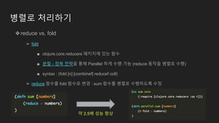 병렬로 처리하기
❖reduce vs. fold
➢ fold
■ clojure.core.reducers 패키지에 있는 함수
■ 분할 - 정복 전략을 통해 Parallel 하게 수행 가능 (reduce 동작을 병렬로 수행)
■ syntax : (fold [n] [combinef] reducef coll)
➢ reduce 함수를 fold 함수로 변경 : sum 함수를 병렬로 수행하도록 수정
약 2.5배 성능 향상
 