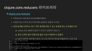 clojure.core.reducers 라이브러리
❖clojure.core.reducers
➢ A library for reduction and parallel folding
➢ 어떻게 축소시켜야 하는지에 대해 설명하는 일종의 조리법
➢ 실제 결과를 리턴하는 대신, 어떤 결과를 만들 수 있는 표현을 담는 조리법을 리턴
■ reduce 또는 fold에 전달되기 전까지 실행되지 않는다.
■ 중간 단계의 열이 만들어질 필요가 없기 때문에 더 효율적
■ fold가 컬렉션 내부에서 일어나는 모든 동작의 체인을 병렬화하는 것을 허용
 
