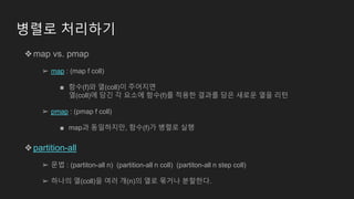 병렬로 처리하기
❖map vs. pmap
➢ map : (map f coll)
■ 함수(f)와 열(coll)이 주어지면
열(coll)에 담긴 각 요소에 함수(f)를 적용한 결과를 담은 새로운 열을 리턴
➢ pmap : (pmap f coll)
■ map과 동일하지만, 함수(f)가 병렬로 실행
❖partition-all
➢ 문법 : (partiton-all n) (partition-all n coll) (partiton-all n step coll)
➢ 하나의 열(coll)을 여러 개(n)의 열로 묶거나 분할한다.
 