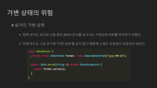 가변 상태의 위험
❖숨겨진 가변 상태
➢ 현재 보이는 코드와 사용 중인 API의 문서를 보고서는 가변상태 여부를 파악하기 어렵다.
➢ 아래 코드는 그냥 보기엔 “가변 상태”를 갖지 않기 때문에 스레드 안정성이 보장되어 보인다.
 