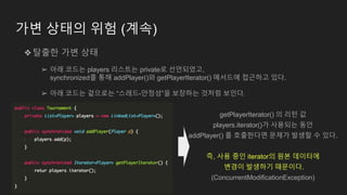 가변 상태의 위험 (계속)
❖탈출한 가변 상태
➢ 아래 코드는 players 리스트는 private로 선언되었고,
synchronized를 통해 addPlayer()와 getPlayerIterator() 메서드에 접근하고 있다.
➢ 아래 코드는 겉으로는 “스레드-안정성”을 보장하는 것처럼 보인다.
getPlayerIterator() 의 리턴 값
players.iterator()가 사용되는 동안
addPlayer() 를 호출한다면 문제가 발생할 수 있다.
즉, 사용 중인 iterator의 원본 데이터에
변경이 발생하기 때문이다.
(ConcurrentModificationException)
 
