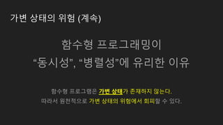가변 상태의 위험 (계속)
함수형 프로그래밍이
“동시성”, “병렬성”에 유리한 이유
함수형 프로그램은 가변 상태가 존재하지 않는다.
따라서 원천적으로 가변 상태의 위험에서 회피할 수 있다.
 