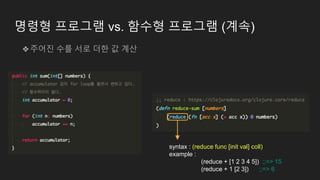 명령형 프로그램 vs. 함수형 프로그램 (계속)
❖주어진 수를 서로 더한 값 계산
syntax : (reduce func [init val] coll)
example :
(reduce + [1 2 3 4 5]) ;;=> 15
(reduce + 1 [2 3]) ;;=> 6
 