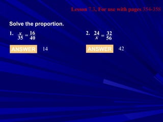 Lesson  7.3 , For use with pages  354-358 Solve the proportion. ANSWER 14 ANSWER 42 1.   x 35 = 16 40 2. 24 x = 32 56 