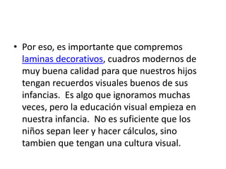 • Por eso, es importante que compremos
  laminas decorativos, cuadros modernos de
  muy buena calidad para que nuestros hijos
  tengan recuerdos visuales buenos de sus
  infancias. Es algo que ignoramos muchas
  veces, pero la educación visual empieza en
  nuestra infancia. No es suficiente que los
  niños sepan leer y hacer cálculos, sino
  tambien que tengan una cultura visual.
 
