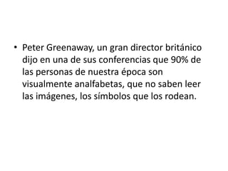 • Peter Greenaway, un gran director británico
  dijo en una de sus conferencias que 90% de
  las personas de nuestra época son
  visualmente analfabetas, que no saben leer
  las imágenes, los símbolos que los rodean.
 