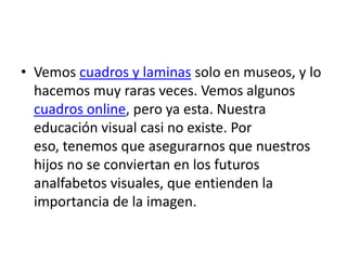 • Vemos cuadros y laminas solo en museos, y lo
  hacemos muy raras veces. Vemos algunos
  cuadros online, pero ya esta. Nuestra
  educación visual casi no existe. Por
  eso, tenemos que asegurarnos que nuestros
  hijos no se conviertan en los futuros
  analfabetos visuales, que entienden la
  importancia de la imagen.
 
