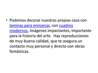 • Podemos decorar nuestras propias casa con
  laminas para enmarcar, con cuadros
  modernos, imágenes impactantes, importante
  para la historia del arte. Hay reproducciones
  de muy buena calidad, que te asegura un
  contacto muy personal y directo con obras
  fantásticas.
 