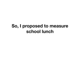So, I proposed to measure
        school lunch
 