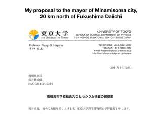 My proposal to the mayor of Minamisoma city,
             20 km north of Fukushima Daiichi
東京大学                                      2004.2.12
シンボルマーク+ロゴタイプ
新東大ブルー



                                                          UNIVERSITY OF TOKYO
基本形
                                        SCHOOL OF SCIENCE, DEPARTMENT OF PHYSICS
                                      7-3-1 HONGO, BUNKYO-KU, TOKYO 113-0033, JAPAN


          Professor Ryugo S. Hayano                          TELEPHONE: +81-3-5841-4235
                                                                 TELEFAX: +81-3-4496-4043
漢字のみ      早野 龍五                                        e-mail: hayano@phys.s.u-tokyo.ac.jp
                                                      http://nucl.phys.s.u-tokyo.ac.jp/hayano




                                                                        2011年10月28日
英語のみ




          南相馬市長
          桜井勝延様
          FAX 0244-24-5214



                       南相馬市学校給食丸ごとセシウム検査の御提案


          桜井市長，初めてお便り差し上げます，東京大学理学部物理の早野龍五と申します．
 