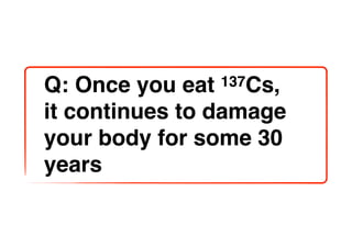 Q: Once you eat 137Cs,

it continues to damage
your body for some 30
years
 