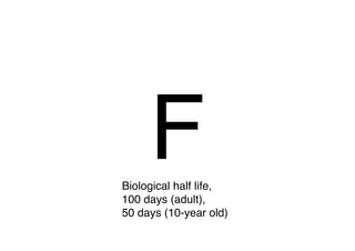 F
Biological half life,
100 days (adult),
50 days (10-year old)
 