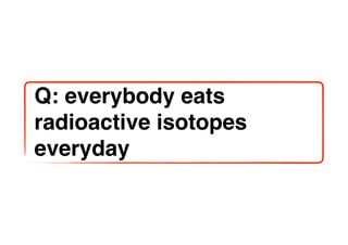 Q: everybody eats
radioactive isotopes
everyday
 