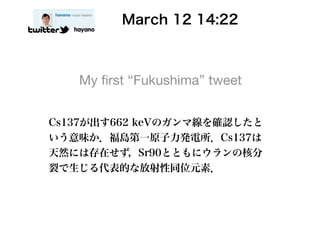    March 12 14:22
   hayano




    My ﬁrst “Fukushima” tweet


Cs137が出す662 keVのガンマ線を確認したと
いう意味か．福島第一原子力発電所．Cs137は
天然には存在せず，Sr90とともにウランの核分
裂で生じる代表的な放射性同位元素．
 