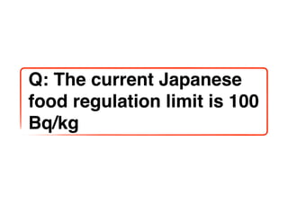 Q: The current Japanese
food regulation limit is 100
Bq/kg
 