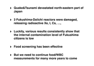 ‣ Quake&Tsunami devastated north-eastern part of
  Japan

‣ 3 Fukushima-Daiichi reactors were damaged,
  releasing radioactive Xe, I, Cs, …,

‣ Luckily, various results consistently show that
  the internal contamination level of Fukushima
  citizens is low

‣ Food screening has been effective

‣ But we need to continue food/WBC
  measurements for many more years to come
 