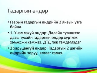 Гадаргын өндөр
• Газрын гадаргын өндрийн 2 янзын утга
байна.
• 1. Үнэмлэхүй өндөр: Далайн түвшнээс
дээш тухайн гадаргын өндөр хүртлэх
хэмжсжн хэмжээ. ДТД гэж тэмдэглэдэг
• 2 харьцангуй өндөр: Гадаргын 2 цэгийн
өндрийн зөрүү, ялгааг хэлнэ.
 