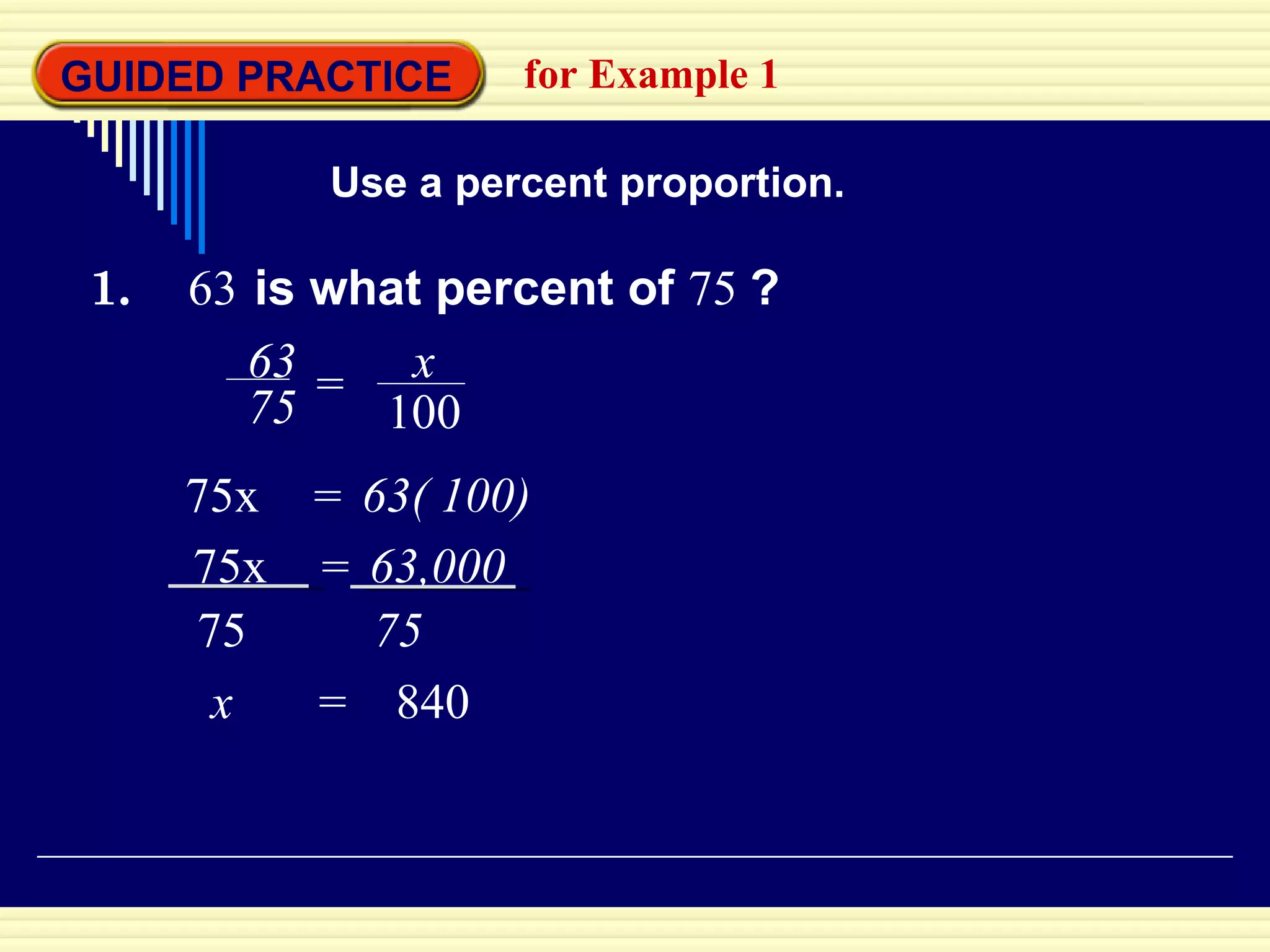 GUIDED PRACTICE for Example 1 Use a percent proportion. 1.  63   is what percent of   75  ? x  =  840 63 75 = x 100 75x  63( 100) = 75x  63,000 = 75 75 