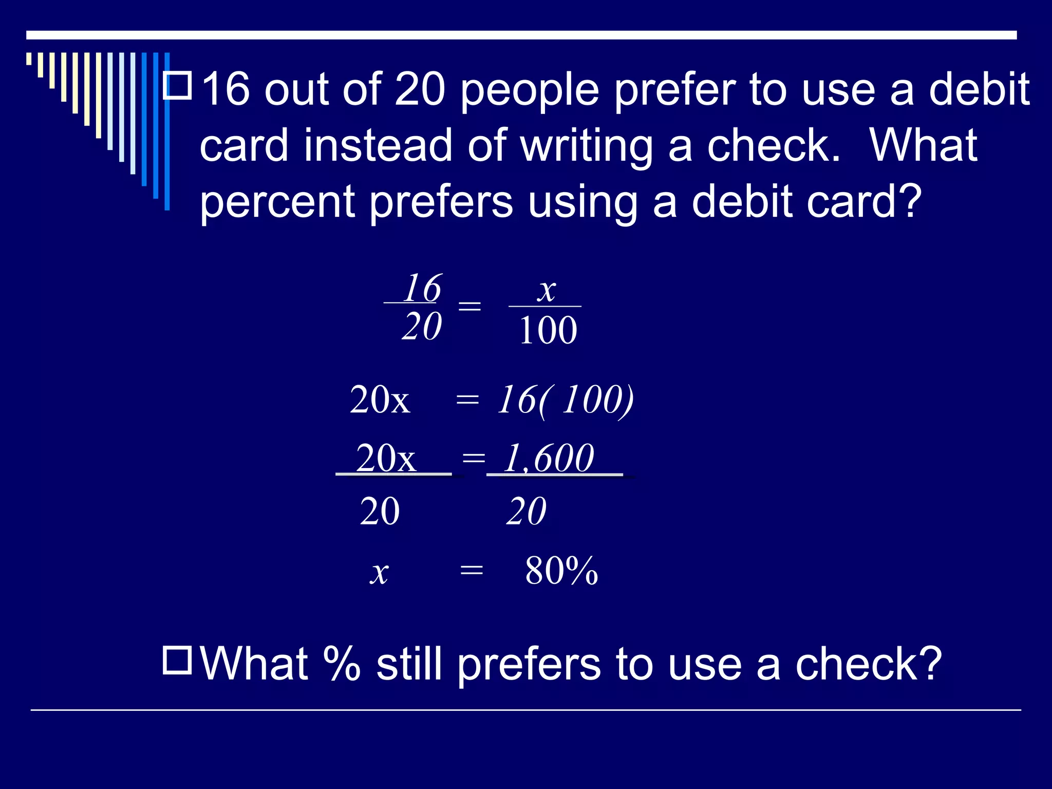 16 out of 20 people prefer to use a debit card instead of writing a check.  What percent prefers using a debit card? What % still prefers to use a check? x  =  80% 16 20 = x 100 20x 16( 100) = 20x  1,600 = 20 20 