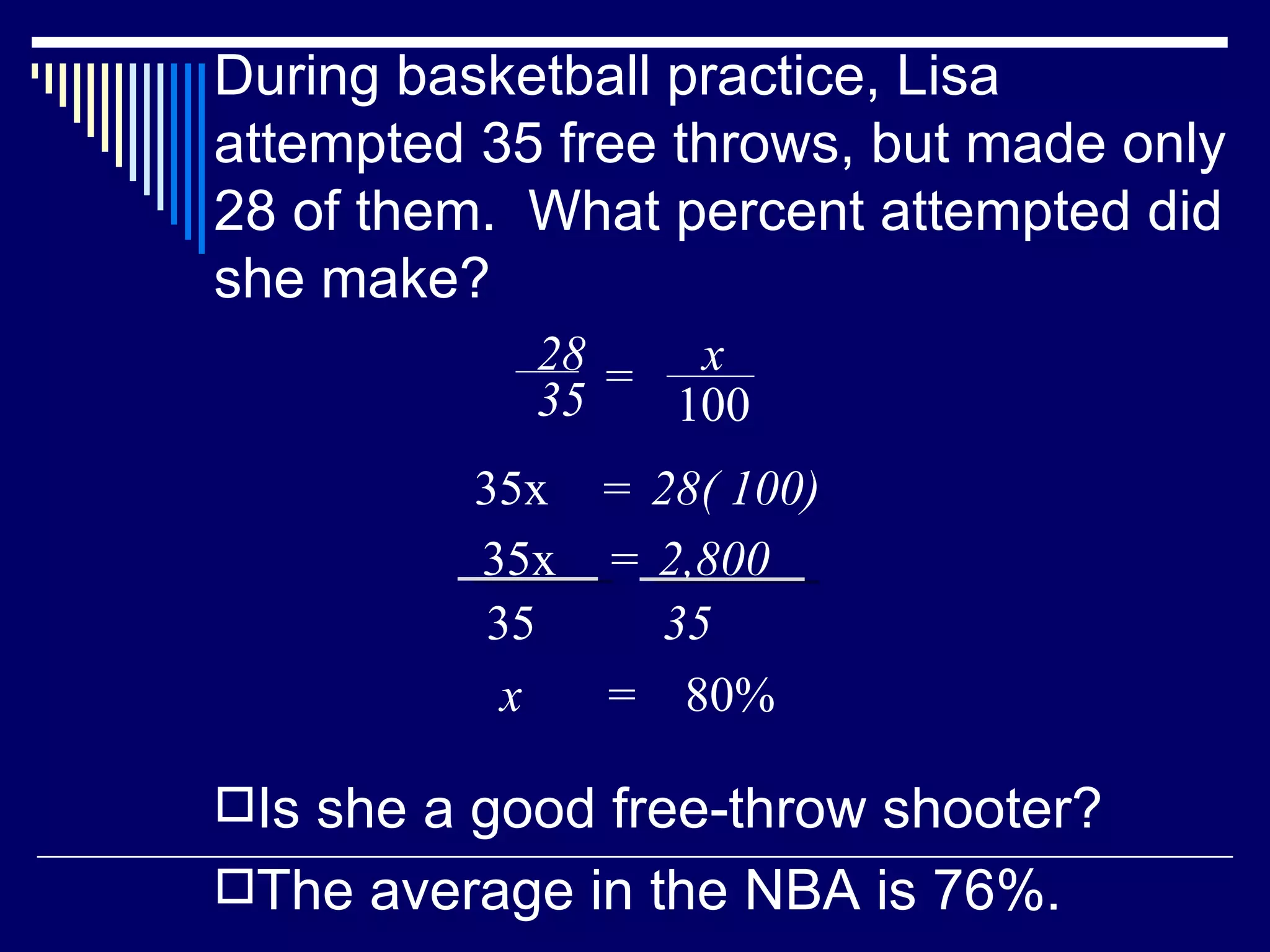 During basketball practice, Lisa attempted 35 free throws, but made only 28 of them.  What percent attempted did she make? Is she a good free-throw shooter? The average in the NBA is 76%. x  =  80% 28 35 = x 100 35x  28( 100) = 35x  2,800 = 35 35 