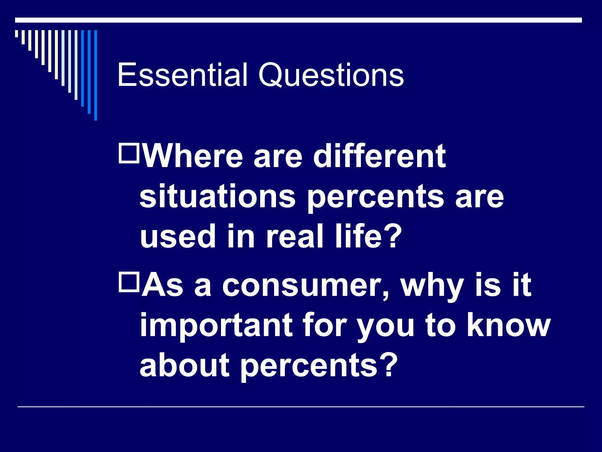 Essential Questions  Where are different situations percents are used in real life? As a consumer, why is it important for you to know about percents? 