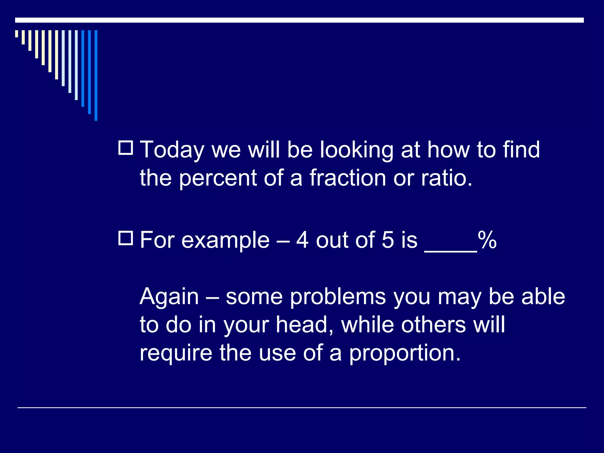 Today we will be looking at how to find the percent of a fraction or ratio.  For example – 4 out of 5 is ____% Again – some problems you may be able to do in your head, while others will require the use of a proportion. 