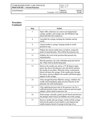 UTMB RESPIRATORY CARE SERVICES
PROCEDURE - Arterial Puncture
Policy 7.3.39
Page 3 of 5
Arterial Puncture
Formulated: 10/78
Effective: 10/31/94
Reviewed: 5/31/05
Procedure
Continued
Step Action
7 Open ABG collection set; remove pre-heparinized
syringe, needles, and syringe cap; and fill plastic bag
about half full with crushed ice.
8 Assemble the syringe, keeping the chamber and tip
sterile.
9 Attach needle to syringe, keeping needle in sterile
protective cap.
10 Palpate the chosen radial artery as before, noting the
point of maximal pulse. This will be the puncture site.
11 Stabilize the wrist in the position that presents the
maximal pulse.
12 Rub the puncture site with a Betadine prep pad and let
dry. Wipe with an alcohol prep pad.
13 Remove the needle cap, and at a 35-40 degree angle,
pierce the skin at the puncture site and slowly advance
the needle in one plane. When the artery is punctured,
blood will enter the syringe. If the needle goes through
the artery, slowly withdraw the needle until blood again
appears in the syringe.
14 After enough blood has filled the syringe, withdraw the
needle and immediately apply pressure directly on the
puncture site with sterile gauze.
15 After applying pressure pad at the puncture site for a
sufficient period of time, remove pressure pad and again
palpate a pulse distal to puncture site
16 Hold syringe vertically, gently tap the barrel and advance
the plunger until it forces air bubbles out of the syringe.
17 Remove needle and cap syringe. Gently roll the syringe
between the palms of your hands to mix heparin and
totally immerse barrel of syringe in the bag of ice.
Continued next page
 
