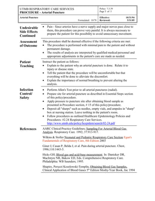 UTMB RESPIRATORY CARE SERVICES
PROCEDURE - Arterial Puncture
Policy 7.3.39
Page 5 of 5
Arterial Puncture
Formulated: 10/78
Effective: 10/31/94
Reviewed: 5/31/05
Undesirable
Side Effects
Continued
• Pain - Since arteries have a nerve supply and major nerves pass close to
them, this procedure can prove very painful. It is always necessary to
prepare the patient for this possibility to avoid unnecessary movement.
Assessment
of Outcome
This procedure shall be deemed effective if the following criteria are met:
• The procedure is performed with minimal pain to the patient and without
permanent damage.
• The results of analysis are interpreted by qualified medical personnel and
appropriate adjustments in the patient's care are made as needed.
Patient
Teaching
Instruct the patient as follows:
• Explain to the patient why an arterial puncture is done. Relate it to
injury or disease state.
• Tell the patient that the procedure will be uncomfortable but that
everything will be done to alleviate the discomfort.
• Explain the importance of normal breathing to prevent altering the
analysis.
Infection
Control/
Safety
• Perform Allen's Test prior to all arterial punctures (radial).
• Prepare site for arterial puncture as described in Essential Steps section
of this policy/procedure.
• Apply pressure to puncture site after obtaining blood sample as
presented in Procedure section, # 15 of this policy/procedure.
• Deposit all "sharps" such as needles, empty vials, and ampules in "sharp"
box at nursing station. Leave nothing in the patient's room.
• Follow procedures as outlined Healthcare Epidemiology Policies and
Procedures: #2.24 Respiratory Care Services.
http://www.utmb.edu/policy/hcepidem/search/02-24.pdf
References AARC Clinical Practice Guidelines; Sampling For Arterial Blood Gas
Analysis. Respiratory Care. 1992; 37:913-917.
Wilkins & Stoller Neonatal and Pediatric Respiratory Care Section Egan's
Fundamentals of Respiratory Care, 8th Edition 2003
Giner J, Casan P, Belda J, et al. Pain during arterial puncture. Chest,
1996;110:1443-5.
Hicks GH; Blood gas and acid-base measurement. In: Dantzker DR,
MacIntyre NR, Bakow ED, Eds. Comprehensive Respiratory Care.
Philadelphia: WB Saunders; 1995.
Shapiro, Peruzzi Kozelowski-Templin, Obtaining Blood Gas Samples,
Clinical Application of Blood Gases 5th
Edition Mosby-Year Book, Inc 1994
 