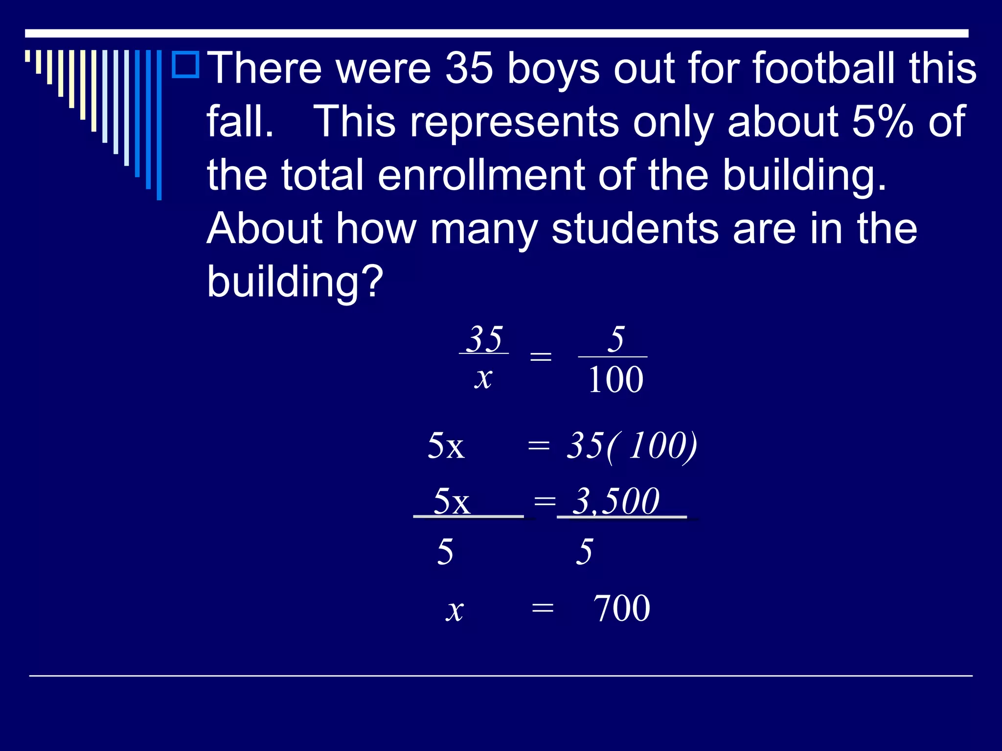 There were 35 boys out for football this fall.  This represents only about 5% of the total enrollment of the building.  About how many students are in the building? x  =  700 35 x = 5 100 5x  35( 100) = 5x  3,500 = 5 5 