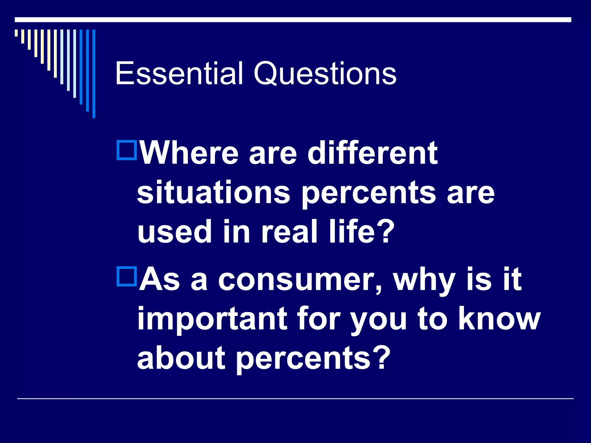 Essential Questions  Where are different situations percents are used in real life? As a consumer, why is it important for you to know about percents? 