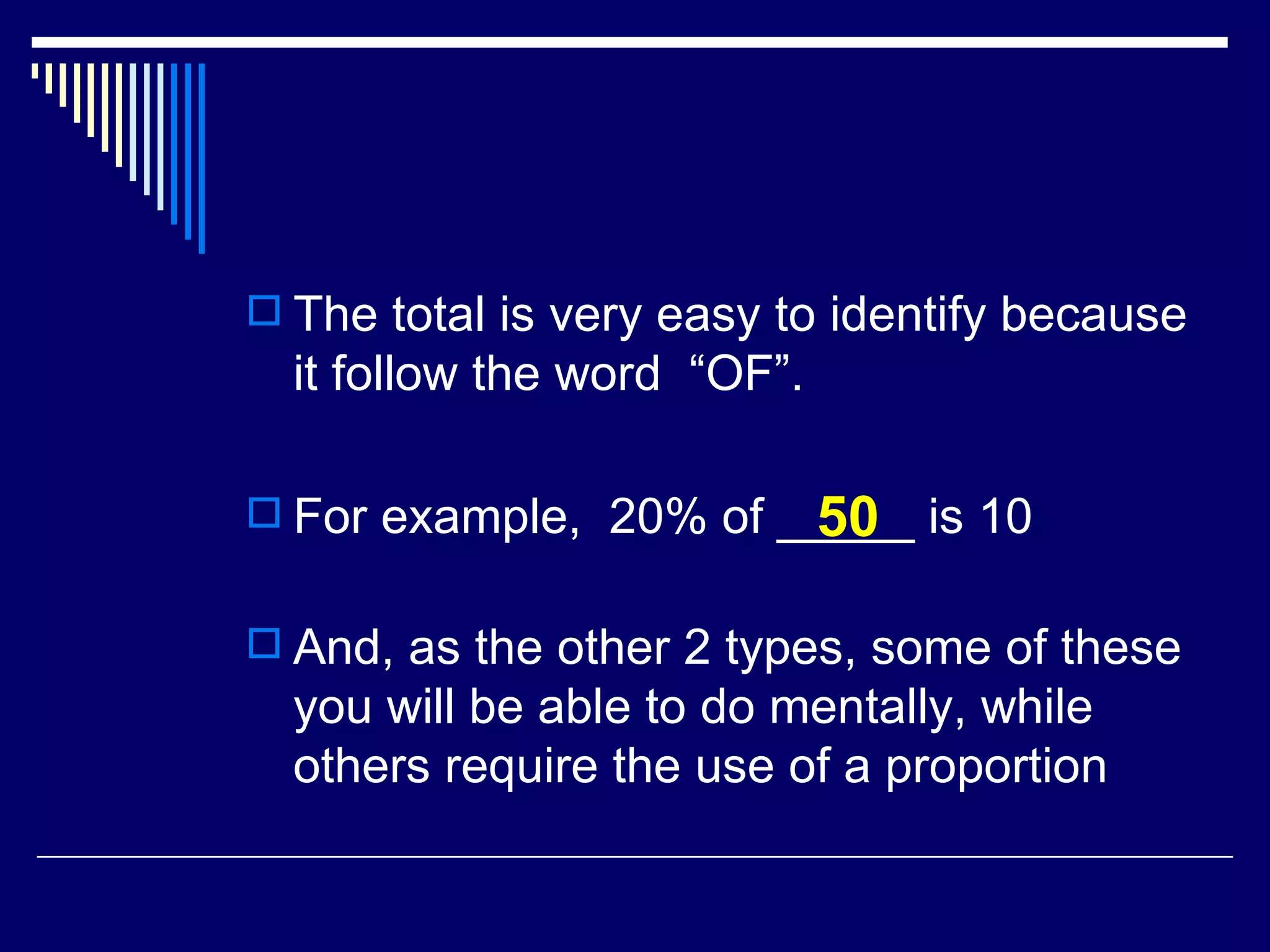 The total is very easy to identify because it follow the word  “OF”. For example,  20% of _____ is 10 And, as the other 2 types, some of these you will be able to do mentally, while others require the use of a proportion 50 